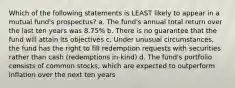 Which of the following statements is LEAST likely to appear in a mutual fund's prospectus? a. The fund's annual total return over the last ten years was 8.75% b. There is no guarantee that the fund will attain its objectives c. Under unusual circumstances, the fund has the right to fill redemption requests with securities rather than cash (redemptions in-kind) d. The fund's portfolio consists of common stocks, which are expected to outperform inflation over the next ten years