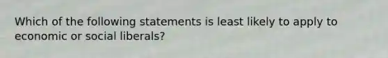 Which of the following statements is least likely to apply to economic or social liberals?