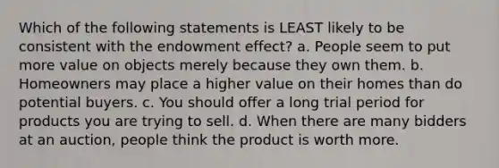 Which of the following statements is LEAST likely to be consistent with the endowment effect? a. People seem to put more value on objects merely because they own them. b. Homeowners may place a higher value on their homes than do potential buyers. c. You should offer a long trial period for products you are trying to sell. d. When there are many bidders at an auction, people think the product is worth more.