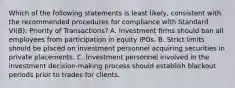 Which of the following statements is least likely, consistent with the recommended procedures for compliance with Standard VI(B): Priority of Transactions? A. Investment firms should ban all employees from participation in equity IPOs. B. Strict limits should be placed on investment personnel acquiring securities in private placements. C. Investment personnel involved in the investment decision-making process should establish blackout periods prior to trades for clients.