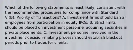 Which of the following statements is least likely, consistent with the recommended procedures for compliance with Standard VI(B): Priority of Transactions? A. Investment firms should ban all employees from participation in equity IPOs. B. Strict limits should be placed on investment personnel acquiring securities in private placements. C. Investment personnel involved in the investment decision-making process should establish blackout periods prior to trades for clients.