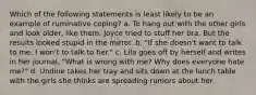 Which of the following statements is least likely to be an example of ruminative coping? a. To hang out with the other girls and look older, like them, Joyce tried to stuff her bra. But the results looked stupid in the mirror. b. "If she doesn't want to talk to me, I won't to talk to her." c. Lila goes off by herself and writes in her journal, "What is wrong with me? Why does everyone hate me?" d. Undine takes her tray and sits down at the lunch table with the girls she thinks are spreading rumors about her.