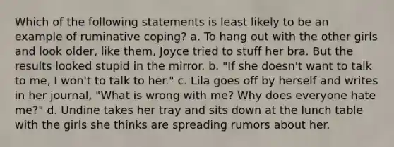 Which of the following statements is least likely to be an example of ruminative coping? a. To hang out with the other girls and look older, like them, Joyce tried to stuff her bra. But the results looked stupid in the mirror. b. "If she doesn't want to talk to me, I won't to talk to her." c. Lila goes off by herself and writes in her journal, "What is wrong with me? Why does everyone hate me?" d. Undine takes her tray and sits down at the lunch table with the girls she thinks are spreading rumors about her.