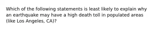 Which of the following statements is least likely to explain why an earthquake may have a high death toll in populated areas (like Los Angeles, CA)?