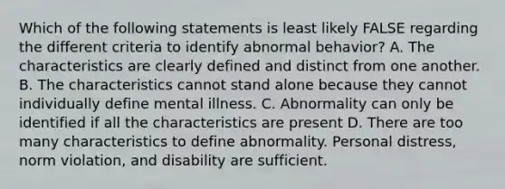 Which of the following statements is least likely FALSE regarding the different criteria to identify abnormal behavior? A. The characteristics are clearly defined and distinct from one another. B. The characteristics cannot stand alone because they cannot individually define mental illness. C. Abnormality can only be identified if all the characteristics are present D. There are too many characteristics to define abnormality. Personal distress, norm violation, and disability are sufficient.