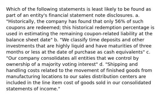 Which of the following statements is least likely to be found as part of an entity's financial statement note disclosures. a. "Historically, the company has found that only 56% of such coupons are redeemed; this historical redemption percentage is used in estimating the remaining coupon-related liability at the balance sheet date" b. "We classify time deposits and other investments that are highly liquid and have maturities of three months or less at the date of purchase as cash equivalents" c. "Our company consolidates all entities that we control by ownership of a majority voting interest" d. "Shipping and handling costs related to the movement of finished goods from manufacturing locations to our sales distribution centers are included in the line item cost of goods sold in our consolidated statements of income."