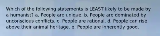 Which of the following statements is LEAST likely to be made by a humanist? a. People are unique. b. People are dominated by unconscious conflicts. c. People are rational. d. People can rise above their animal heritage. e. People are inherently good.