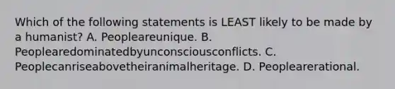 Which of the following statements is LEAST likely to be made by a humanist? A. Peopleareunique. B. Peoplearedominatedbyunconsciousconflicts. C. Peoplecanriseabovetheiranimalheritage. D. Peoplearerational.