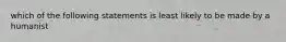 which of the following statements is least likely to be made by a humanist