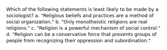 Which of the following statements is least likely to be made by a sociologist? a. "Religious beliefs and practices are a method of social organization." b. "Only monotheistic religions are real religions." c. "Religion is a powerful mechanism of social control." d. "Religion can be a conservative force that prevents groups of people from recognizing their oppression and subordination."