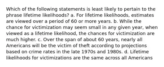 Which of the following statements is least likely to pertain to the phrase lifetime likelihoods? a. For lifetime likelihoods, estimates are viewed over a period of 60 or more years. b. While the chance for victimization may seem small in any given year, when viewed as a lifetime likelihood, the chances for victimization are much higher. c. Over the span of about 60 years, nearly all Americans will be the victim of theft according to projections based on crime rates in the late 1970s and 1980s. d. Lifetime likelihoods for victimizations are the same across all Americans