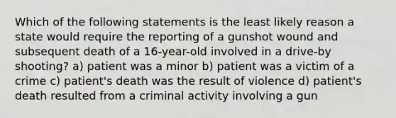 Which of the following statements is the least likely reason a state would require the reporting of a gunshot wound and subsequent death of a 16-year-old involved in a drive-by shooting? a) patient was a minor b) patient was a victim of a crime c) patient's death was the result of violence d) patient's death resulted from a criminal activity involving a gun