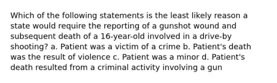 Which of the following statements is the least likely reason a state would require the reporting of a gunshot wound and subsequent death of a 16-year-old involved in a drive-by shooting? a. Patient was a victim of a crime b. Patient's death was the result of violence c. Patient was a minor d. Patient's death resulted from a criminal activity involving a gun