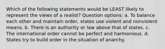 Which of the following statements would be LEAST likely to represent the views of a realist? Question options: a. To balance each other and maintain order, states use violent and nonviolent means. b. There is an authority or law above that of states. c. The international order cannot be perfect and harmonious. d. States try to build order in the situation of anarchy.