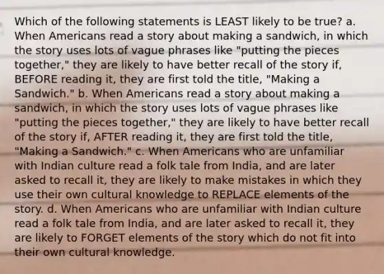 Which of the following statements is LEAST likely to be true? a. When Americans read a story about making a sandwich, in which the story uses lots of vague phrases like "putting the pieces together," they are likely to have better recall of the story if, BEFORE reading it, they are first told the title, "Making a Sandwich." b. When Americans read a story about making a sandwich, in which the story uses lots of vague phrases like "putting the pieces together," they are likely to have better recall of the story if, AFTER reading it, they are first told the title, "Making a Sandwich." c. When Americans who are unfamiliar with Indian culture read a folk tale from India, and are later asked to recall it, they are likely to make mistakes in which they use their own cultural knowledge to REPLACE elements of the story. d. When Americans who are unfamiliar with Indian culture read a folk tale from India, and are later asked to recall it, they are likely to FORGET elements of the story which do not fit into their own cultural knowledge.