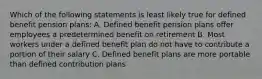 Which of the following statements is least likely true for defined benefit pension plans: A. Defined benefit pension plans offer employees a predetermined benefit on retirement B. Most workers under a defined benefit plan do not have to contribute a portion of their salary C. Defined benefit plans are more portable than defined contribution plans