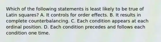 Which of the following statements is least likely to be true of Latin squares? A. It controls for order effects. B. It results in complete counterbalancing. C. Each condition appears at each ordinal position. D. Each condition precedes and follows each condition one time.