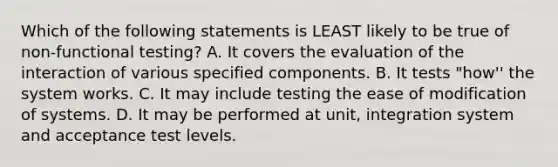 Which of the following statements is LEAST likely to be true of non-functional testing? A. It covers the evaluation of the interaction of various specified components. B. It tests "how'' the system works. C. It may include testing the ease of modification of systems. D. It may be performed at unit, integration system and acceptance test levels.