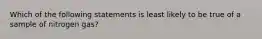 Which of the following statements is least likely to be true of a sample of nitrogen gas?