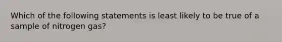 Which of the following statements is least likely to be true of a sample of nitrogen gas?