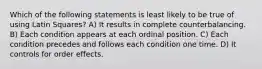 Which of the following statements is least likely to be true of using Latin Squares? A) It results in complete counterbalancing. B) Each condition appears at each ordinal position. C) Each condition precedes and follows each condition one time. D) It controls for order effects.