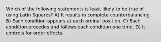 Which of the following statements is least likely to be true of using Latin Squares? A) It results in complete counterbalancing. B) Each condition appears at each ordinal position. C) Each condition precedes and follows each condition one time. D) It controls for order effects.