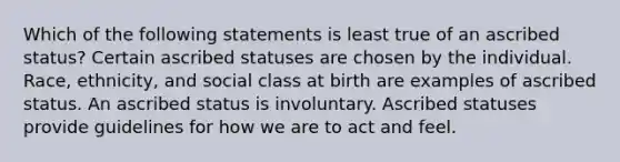 Which of the following statements is least true of an ascribed status? Certain ascribed statuses are chosen by the individual. Race, ethnicity, and social class at birth are examples of ascribed status. An ascribed status is involuntary. Ascribed statuses provide guidelines for how we are to act and feel.