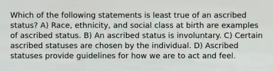 Which of the following statements is least true of an ascribed status? A) Race, ethnicity, and social class at birth are examples of ascribed status. B) An ascribed status is involuntary. C) Certain ascribed statuses are chosen by the individual. D) Ascribed statuses provide guidelines for how we are to act and feel.