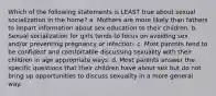 Which of the following statements is LEAST true about sexual socialization in the home? a. Mothers are more likely than fathers to impart information about sex education to their children. b. Sexual socialization for girls tends to focus on avoiding sex and/or preventing pregnancy or infection. c. Most parents tend to be confident and comfortable discussing sexuality with their children in age appropriate ways. d. Most parents answer the specific questions that their children have about sex but do not bring up opportunities to discuss sexuality in a more general way.