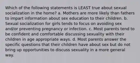 Which of the following statements is LEAST true about sexual socialization in the home? a. Mothers are more likely than fathers to impart information about sex education to their children. b. Sexual socialization for girls tends to focus on avoiding sex and/or preventing pregnancy or infection. c. Most parents tend to be confident and comfortable discussing sexuality with their children in age appropriate ways. d. Most parents answer the specific questions that their children have about sex but do not bring up opportunities to discuss sexuality in a more general way.