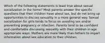 Which of the following statements is least true about sexual socialization in the home? Most parents answer the specific questions that their children have about sex, but do not bring up opportunities to discuss sexuality in a more general way. Sexual socialization for girls tends to focus on avoiding sex and/or preventing pregnancy or infection. Parents tend to be confident and comfortable discussing sexuality with their children in age appropriate ways. Mothers are more likely than fathers to impart information about sex education to their children.