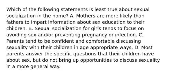 Which of the following statements is least true about sexual socialization in the home? A. Mothers are more likely than fathers to impart information about sex education to their children. B. Sexual socialization for girls tends to focus on avoiding sex and/or preventing pregnancy or infection. C. Parents tend to be confident and comfortable discussing sexuality with their children in age appropriate ways. D. Most parents answer the specific questions that their children have about sex, but do not bring up opportunities to discuss sexuality in a more general way.