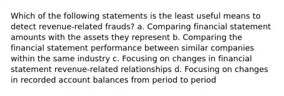 Which of the following statements is the least useful means to detect revenue-related frauds? a. Comparing financial statement amounts with the assets they represent b. Comparing the financial statement performance between similar companies within the same industry c. Focusing on changes in financial statement revenue-related relationships d. Focusing on changes in recorded account balances from period to period