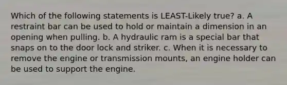 Which of the following statements is LEAST-Likely true? a. A restraint bar can be used to hold or maintain a dimension in an opening when pulling. b. A hydraulic ram is a special bar that snaps on to the door lock and striker. c. When it is necessary to remove the engine or transmission mounts, an engine holder can be used to support the engine.