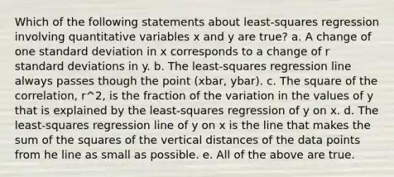 Which of the following statements about least-squares regression involving quantitative variables x and y are true? a. A change of one standard deviation in x corresponds to a change of r standard deviations in y. b. The least-squares regression line always passes though the point (xbar, ybar). c. The square of the correlation, r^2, is the fraction of the variation in the values of y that is explained by the least-squares regression of y on x. d. The least-squares regression line of y on x is the line that makes the sum of the squares of the vertical distances of the data points from he line as small as possible. e. All of the above are true.