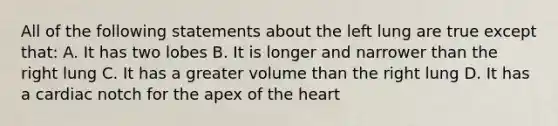 All of the following statements about the left lung are true except that: A. It has two lobes B. It is longer and narrower than the right lung C. It has a greater volume than the right lung D. It has a cardiac notch for the apex of the heart