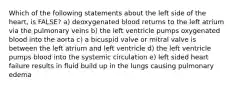 Which of the following statements about the left side of the heart, is FALSE? a) deoxygenated blood returns to the left atrium via the pulmonary veins b) the left ventricle pumps oxygenated blood into the aorta c) a bicuspid valve or mitral valve is between the left atrium and left ventricle d) the left ventricle pumps blood into the systemic circulation e) left sided heart failure results in fluid build up in the lungs causing pulmonary edema