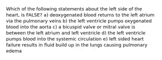 Which of the following statements about the left side of <a href='https://www.questionai.com/knowledge/kya8ocqc6o-the-heart' class='anchor-knowledge'>the heart</a>, is FALSE? a) deoxygenated blood returns to the left atrium via the pulmonary veins b) the left ventricle pumps oxygenated blood into the aorta c) a bicuspid valve or mitral valve is between the left atrium and left ventricle d) the left ventricle pumps blood into the systemic circulation e) left sided <a href='https://www.questionai.com/knowledge/kSfZ7K0QMT-heart-failure' class='anchor-knowledge'>heart failure</a> results in fluid build up in the lungs causing <a href='https://www.questionai.com/knowledge/kw5OAzgrRY-pulmonary-edema' class='anchor-knowledge'>pulmonary edema</a>