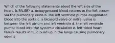 Which of the following statements about the left side of the heart, is FALSE? a. deoxygenated blood returns to the left atrium via the pulmonary veins b. the left ventricle pumps oxygenated blood into the aorta c. a bicuspid valve or mitral valve is between the left atrium and left ventricle d. the left ventricle pumps blood into the systemic circulation e. left sided heart failure results in fluid build up in the lungs causing pulmonary edema