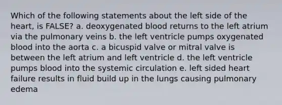 Which of the following statements about the left side of the heart, is FALSE? a. deoxygenated blood returns to the left atrium via the pulmonary veins b. the left ventricle pumps oxygenated blood into the aorta c. a bicuspid valve or mitral valve is between the left atrium and left ventricle d. the left ventricle pumps blood into the systemic circulation e. left sided heart failure results in fluid build up in the lungs causing pulmonary edema