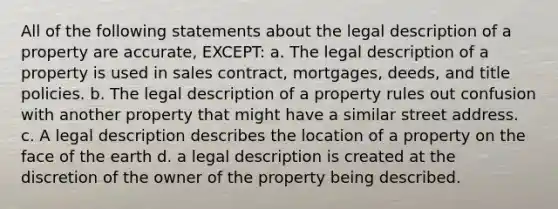 All of the following statements about the legal description of a property are accurate, EXCEPT: a. The legal description of a property is used in sales contract, mortgages, deeds, and title policies. b. The legal description of a property rules out confusion with another property that might have a similar street address. c. A legal description describes the location of a property on the face of the earth d. a legal description is created at the discretion of the owner of the property being described.