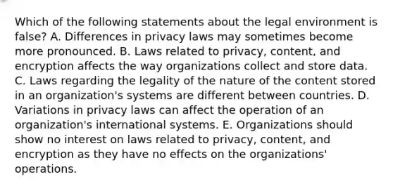 Which of the following statements about the legal environment is​ false? A. Differences in privacy laws may sometimes become more pronounced. B. Laws related to​ privacy, content, and encryption affects the way organizations collect and store data. C. Laws regarding the legality of the nature of the content stored in an​ organization's systems are different between countries. D. Variations in privacy laws can affect the operation of an​ organization's international systems. E. Organizations should show no interest on laws related to​ privacy, content, and encryption as they have no effects on the​ organizations' operations.