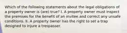 Which of the following statements about the legal obligations of a property owner is (are) true? I. A property owner must inspect the premises for the benefit of an invitee and correct any unsafe conditions. II. A property owner has the right to set a trap designed to injure a trespasser.