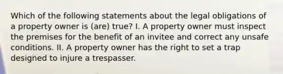 Which of the following statements about the legal obligations of a property owner is (are) true? I. A property owner must inspect the premises for the benefit of an invitee and correct any unsafe conditions. II. A property owner has the right to set a trap designed to injure a trespasser.