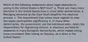 Which of the following statements about legal obstacles to voting in the United States is NOT true?: a. There are many more elections in the United States than in most other democracies. b. Managing elections at the state level simplifies the electoral process. c. The requirement that voters must register to vote decreases participation significantly. d. In many other democracies, the government, not the individual voter, bears the responsibility for registering citizens. e. Elections are held on weekends in many European democracies, which makes voting more convenient than voting on Tuesday, as is done in the United States.