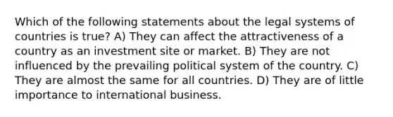 Which of the following statements about the legal systems of countries is true? A) They can affect the attractiveness of a country as an investment site or market. B) They are not influenced by the prevailing political system of the country. C) They are almost the same for all countries. D) They are of little importance to international business.