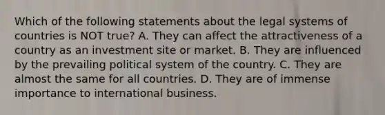 Which of the following statements about the legal systems of countries is NOT true? A. They can affect the attractiveness of a country as an investment site or market. B. They are influenced by the prevailing political system of the country. C. They are almost the same for all countries. D. They are of immense importance to international business.