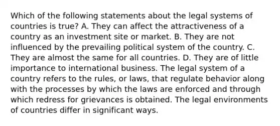 Which of the following statements about the legal systems of countries is true? A. They can affect the attractiveness of a country as an investment site or market. B. They are not influenced by the prevailing political system of the country. C. They are almost the same for all countries. D. They are of little importance to international business. The legal system of a country refers to the rules, or laws, that regulate behavior along with the processes by which the laws are enforced and through which redress for grievances is obtained. The legal environments of countries differ in significant ways.