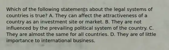 Which of the following statements about the legal systems of countries is true? A. They can affect the attractiveness of a country as an investment site or market. B. They are not influenced by the prevailing political system of the country. C. They are almost the same for all countries. D. They are of little importance to international business.