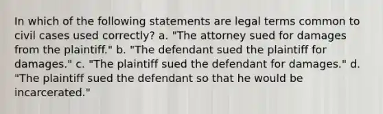 In which of the following statements are legal terms common to civil cases used correctly? a. "The attorney sued for damages from the plaintiff." b. "The defendant sued the plaintiff for damages." c. "The plaintiff sued the defendant for damages." d. "The plaintiff sued the defendant so that he would be incarcerated."